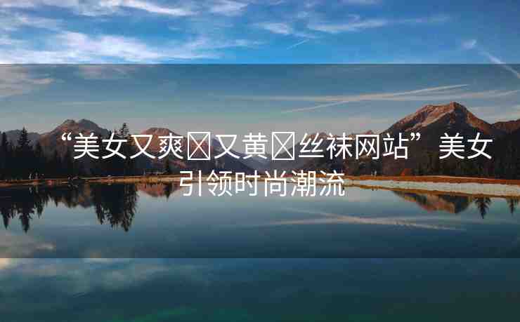 “美女又爽?又黃?絲襪網(wǎng)站”美女引領(lǐng)時(shí)尚潮流