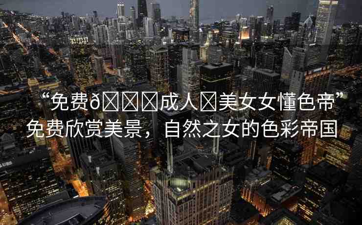 “免費??成人?美女女懂色帝”免費欣賞美景，自然之女的色彩帝國