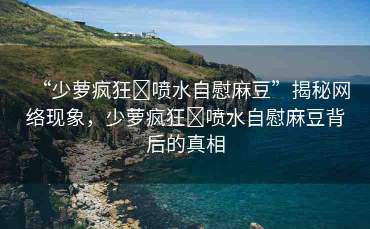 “少蘿瘋狂?噴水自慰麻豆”揭秘網(wǎng)絡(luò)現(xiàn)象，少蘿瘋狂?噴水自慰麻豆背后的真相