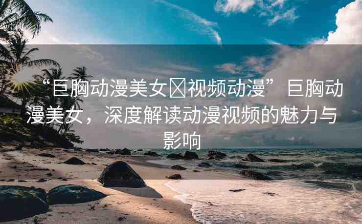 “巨胸動(dòng)漫美女?視頻動(dòng)漫”巨胸動(dòng)漫美女，深度解讀動(dòng)漫視頻的魅力與影響