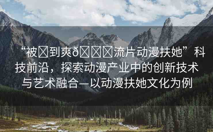 “被?到爽??流片動漫扶她”科技前沿，探索動漫產(chǎn)業(yè)中的創(chuàng)新技術(shù)與藝術(shù)融合—以動漫扶她文化為例