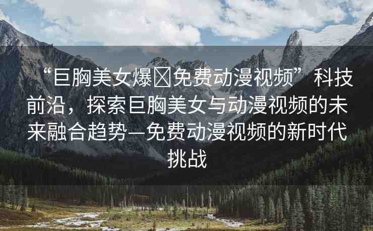 “巨胸美女爆?免費動漫視頻”科技前沿，探索巨胸美女與動漫視頻的未來融合趨勢—免費動漫視頻的新時代挑戰(zhàn)