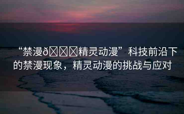 “禁漫??精靈動漫”科技前沿下的禁漫現(xiàn)象，精靈動漫的挑戰(zhàn)與應對