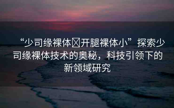 “少司緣裸體?開腿裸體小”探索少司緣裸體技術(shù)的奧秘，科技引領(lǐng)下的新領(lǐng)域研究