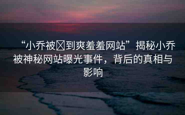 “小喬被?到爽羞羞網站”揭秘小喬被神秘網站曝光事件，背后的真相與影響