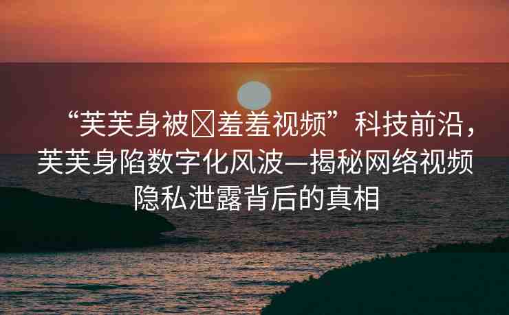 “芙芙身被?羞羞視頻”科技前沿，芙芙身陷數字化風波—揭秘網絡視頻隱私泄露背后的真相