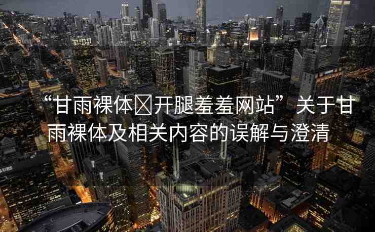 “甘雨裸體?開腿羞羞網站”關于甘雨裸體及相關內容的誤解與澄清