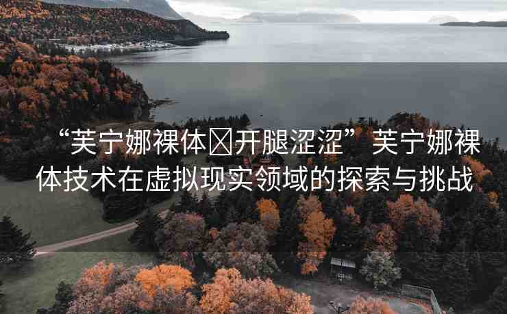 “芙寧娜裸體?開腿澀澀”芙寧娜裸體技術(shù)在虛擬現(xiàn)實領(lǐng)域的探索與挑戰(zhàn)