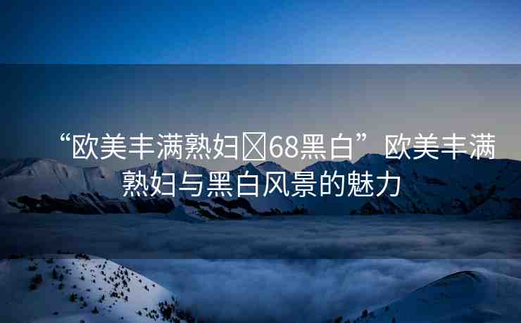 “歐美豐滿熟婦?68黑白”歐美豐滿熟婦與黑白風(fēng)景的魅力