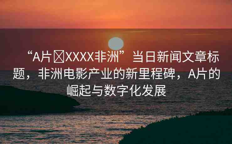 “A片?XXXX非洲”當(dāng)日新聞文章標(biāo)題，非洲電影產(chǎn)業(yè)的新里程碑，A片的崛起與數(shù)字化發(fā)展