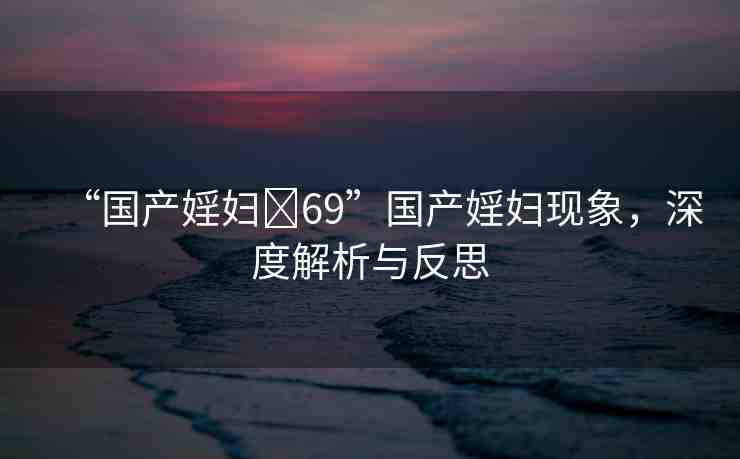 “國產(chǎn)婬婦?69”國產(chǎn)婬婦現(xiàn)象，深度解析與反思