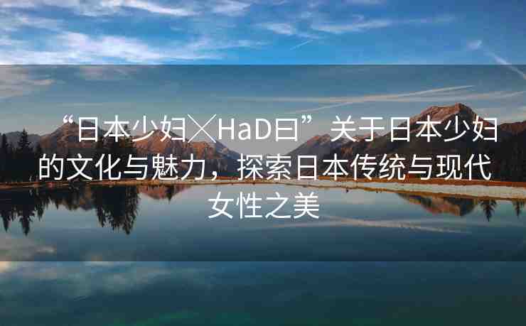 “日本少婦╳HaD曰”關(guān)于日本少婦的文化與魅力，探索日本傳統(tǒng)與現(xiàn)代女性之美