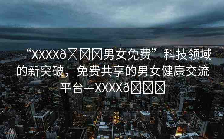 “XXXX??男女免費(fèi)”科技領(lǐng)域的新突破，免費(fèi)共享的男女健康交流平臺—XXXX??