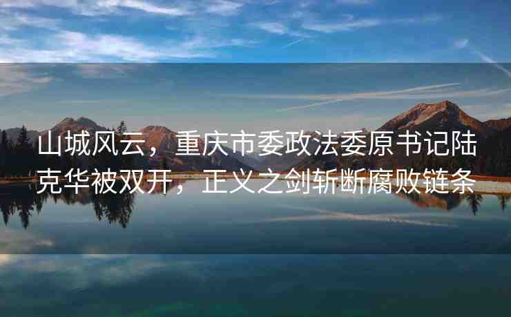山城風(fēng)云，重慶市委政法委原書記陸克華被雙開，正義之劍斬?cái)喔瘮℃湕l