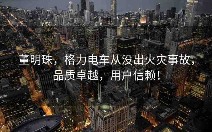董明珠，格力電車從沒出火災事故，品質(zhì)卓越，用戶信賴！