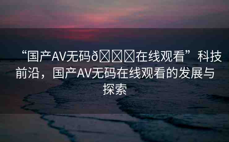 “國產(chǎn)AV無碼??在線觀看”科技前沿，國產(chǎn)AV無碼在線觀看的發(fā)展與探索
