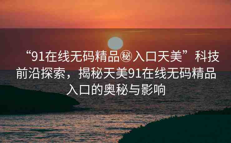 “91在線(xiàn)無(wú)碼精品秘入口天美”科技前沿探索，揭秘天美91在線(xiàn)無(wú)碼精品入口的奧秘與影響