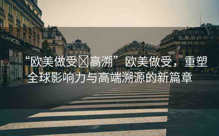 “歐美做受?高溯”歐美做受，重塑全球影響力與高端溯源的新篇章
