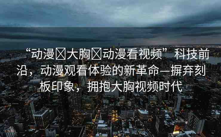 “動漫?大胸?動漫看視頻”科技前沿，動漫觀看體驗的新革命—摒棄刻板印象，擁抱大胸視頻時代