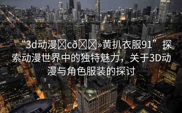 “3d動漫?c??黃扒衣服91”探索動漫世界中的獨特魅力，關(guān)于3D動漫與角色服裝的探討