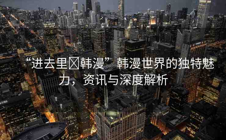 “進(jìn)去里?韓漫”韓漫世界的獨(dú)特魅力，資訊與深度解析