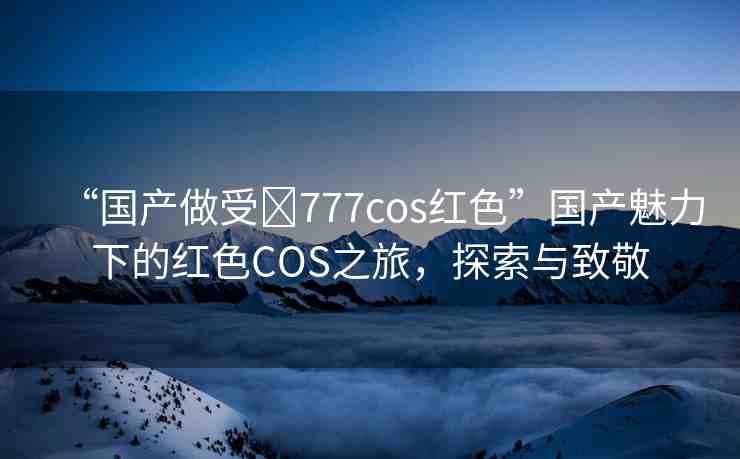 “國產(chǎn)做受?777cos紅色”國產(chǎn)魅力下的紅色COS之旅，探索與致敬