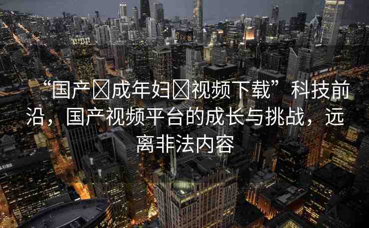 “國產(chǎn)?成年婦?視頻下載”科技前沿，國產(chǎn)視頻平臺的成長與挑戰(zhàn)，遠離非法內(nèi)容