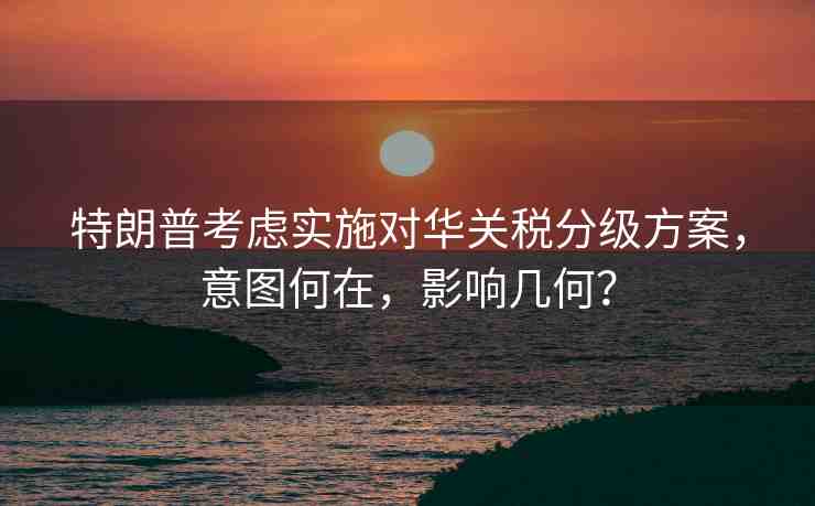 特朗普考慮實(shí)施對(duì)華關(guān)稅分級(jí)方案，意圖何在，影響幾何？