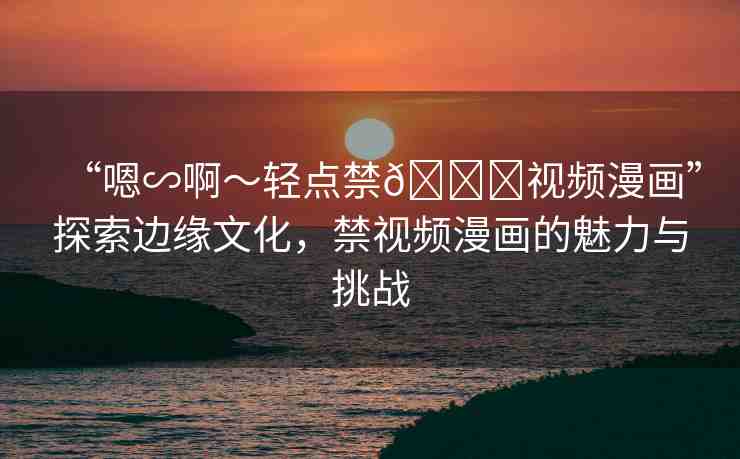 “嗯∽啊～輕點(diǎn)禁??視頻漫畫(huà)”探索邊緣文化，禁視頻漫畫(huà)的魅力與挑戰(zhàn)