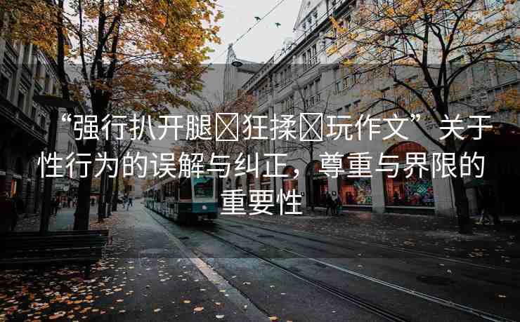 “強行扒開腿?狂揉?玩作文”關(guān)于性行為的誤解與糾正，尊重與界限的重要性
