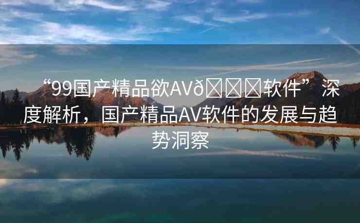 “99國產(chǎn)精品欲AV??軟件”深度解析，國產(chǎn)精品AV軟件的發(fā)展與趨勢洞察