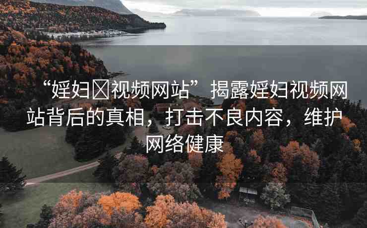 “婬婦?視頻網(wǎng)站”揭露婬婦視頻網(wǎng)站背后的真相，打擊不良內(nèi)容，維護(hù)網(wǎng)絡(luò)健康