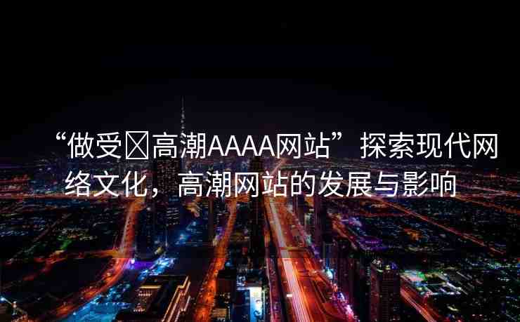 “做受?高潮AAAA網(wǎng)站”探索現(xiàn)代網(wǎng)絡(luò)文化，高潮網(wǎng)站的發(fā)展與影響