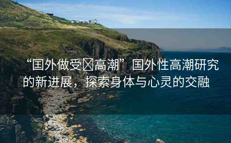 “囯外做受?高潮”國(guó)外性高潮研究的新進(jìn)展，探索身體與心靈的交融