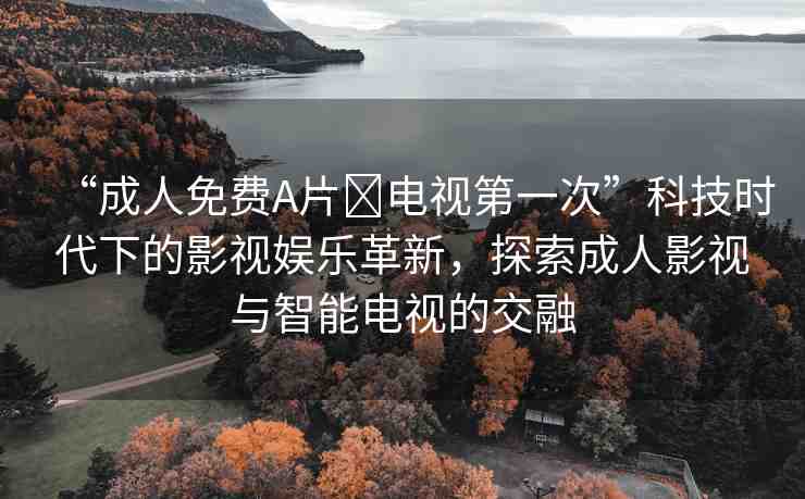 “成人免費(fèi)A片?電視第一次”科技時(shí)代下的影視娛樂(lè)革新，探索成人影視與智能電視的交融
