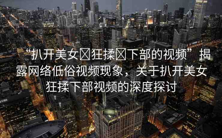 “扒開美女?狂揉?下部的視頻”揭露網絡低俗視頻現象，關于扒開美女狂揉下部視頻的深度探討