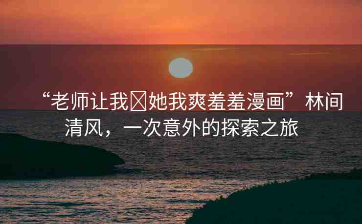 “老師讓我?她我爽羞羞漫畫”林間清風(fēng)，一次意外的探索之旅