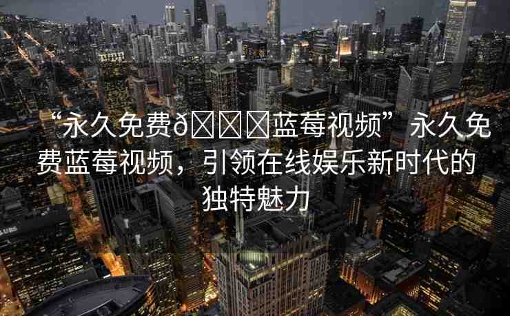 “永久免費(fèi)??藍(lán)莓視頻”永久免費(fèi)藍(lán)莓視頻，引領(lǐng)在線娛樂新時(shí)代的獨(dú)特魅力