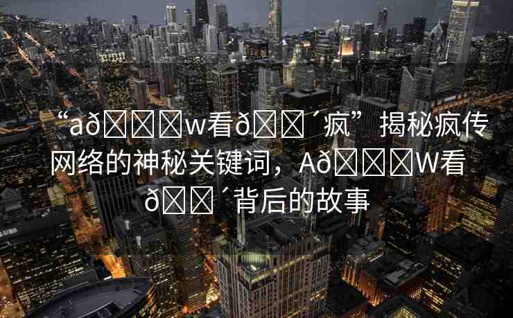 “a??w看??瘋”揭秘瘋傳網(wǎng)絡的神秘關鍵詞，A??W看??背后的故事