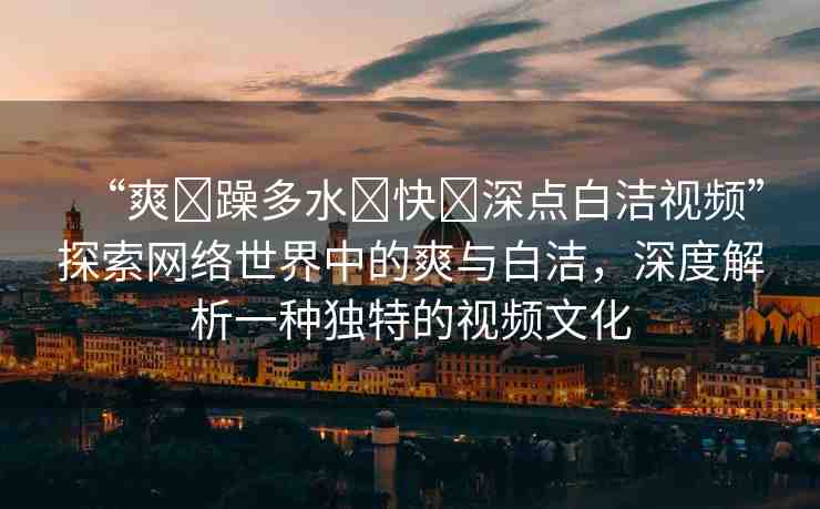 “爽?躁多水?快?深點(diǎn)白潔視頻”探索網(wǎng)絡(luò)世界中的爽與白潔，深度解析一種獨(dú)特的視頻文化