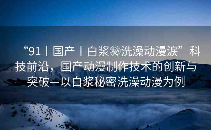 “91丨國產丨白漿秘洗澡動漫涙”科技前沿，國產動漫制作技術的創(chuàng)新與突破—以白漿秘密洗澡動漫為例