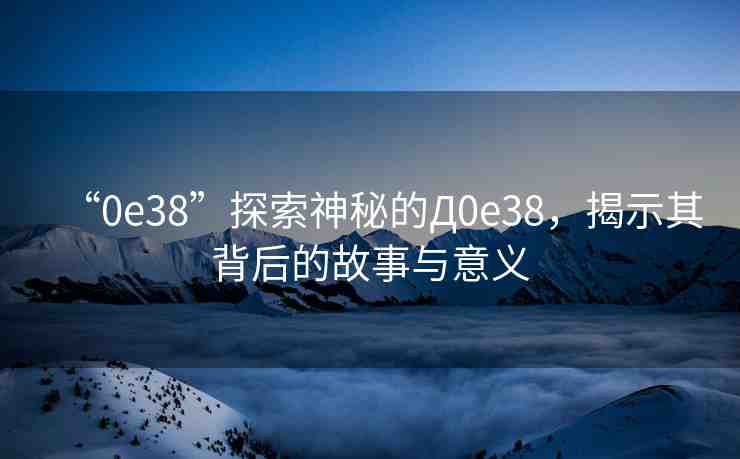 “0e38”探索神秘的Д0e38，揭示其背后的故事與意義