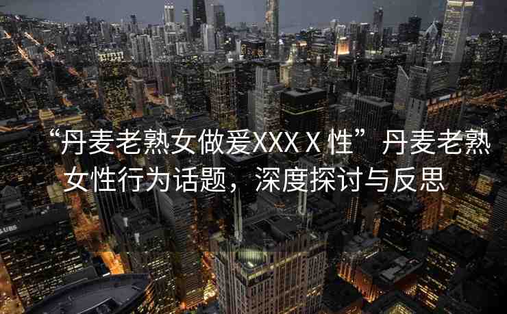 “丹麥老熟女做爰XXXⅩ性”丹麥老熟女性行為話題，深度探討與反思