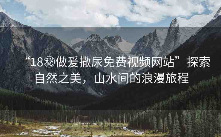“18秘做爰撒尿免費視頻網(wǎng)站”探索自然之美，山水間的浪漫旅程