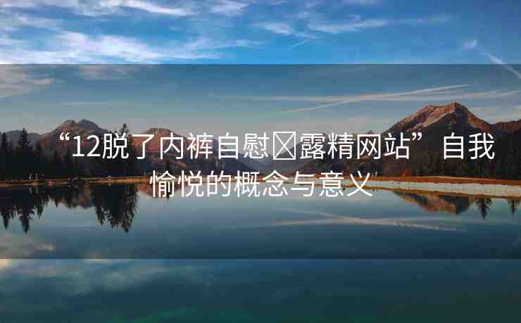 “12脫了內褲自慰?露精網站”自我愉悅的概念與意義