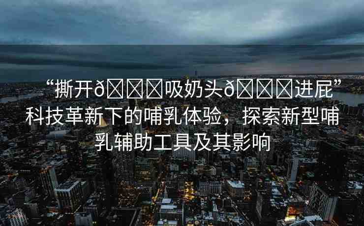 “撕開??吸奶頭??進(jìn)屁”科技革新下的哺乳體驗(yàn)，探索新型哺乳輔助工具及其影響