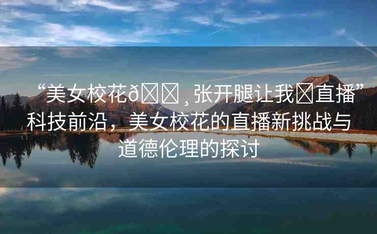 “美女?；??張開(kāi)腿讓我?直播”科技前沿，美女?；ǖ闹辈バ绿魬?zhàn)與道德倫理的探討