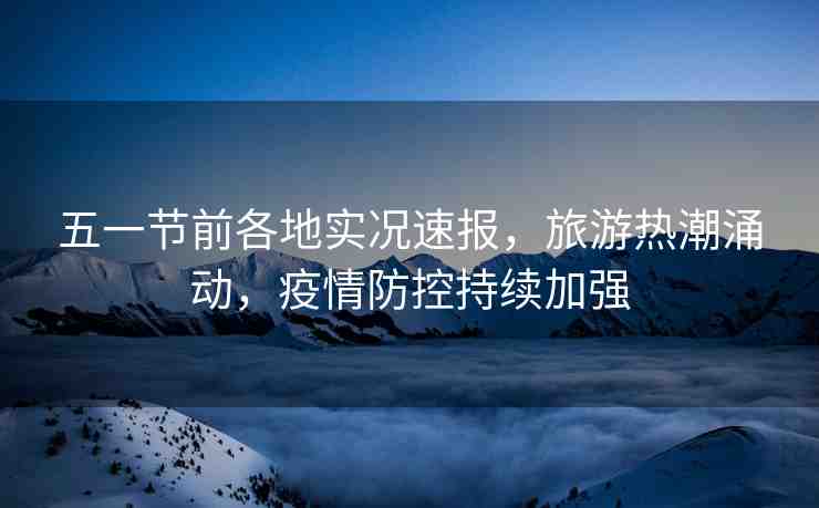 五一節(jié)前各地實況速報，旅游熱潮涌動，疫情防控持續(xù)加強(qiáng)