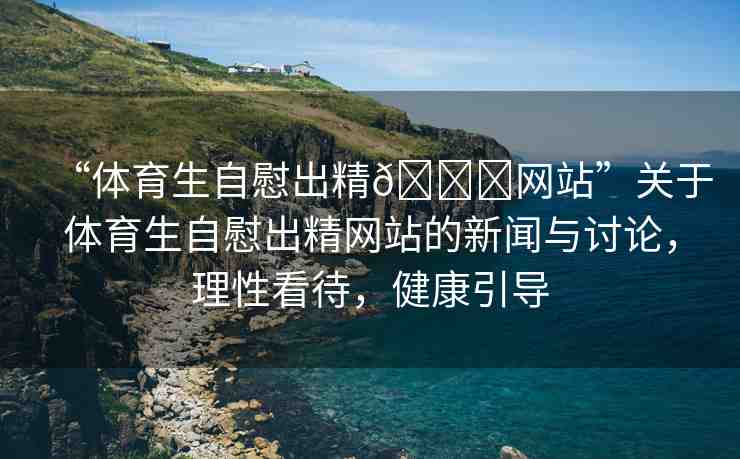 “體育生自慰出精??網(wǎng)站”關(guān)于體育生自慰出精網(wǎng)站的新聞與討論，理性看待，健康引導(dǎo)