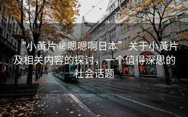 “小黃片秘嗯嗯啊日本”關(guān)于小黃片及相關(guān)內(nèi)容的探討，一個值得深思的社會話題